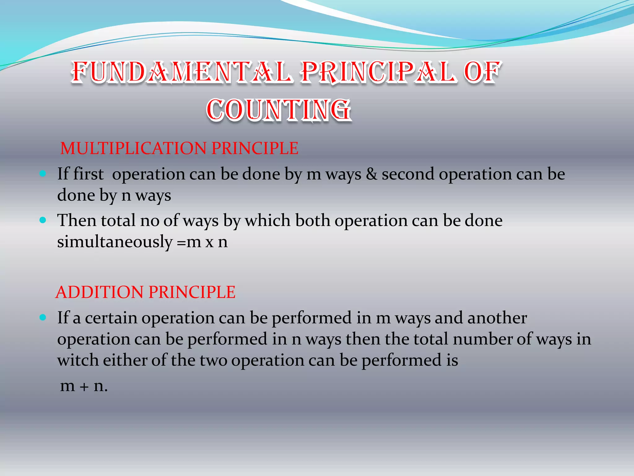 MULTIPLICATION PRINCIPLE
 If first operation can be done by m ways & second operation can be
  done by n ways
 Then total no of ways by which both operation can be done
  simultaneously =m x n

  ADDITION PRINCIPLE
 If a certain operation can be performed in m ways and another
  operation can be performed in n ways then the total number of ways in
  witch either of the two operation can be performed is
  m + n.
 