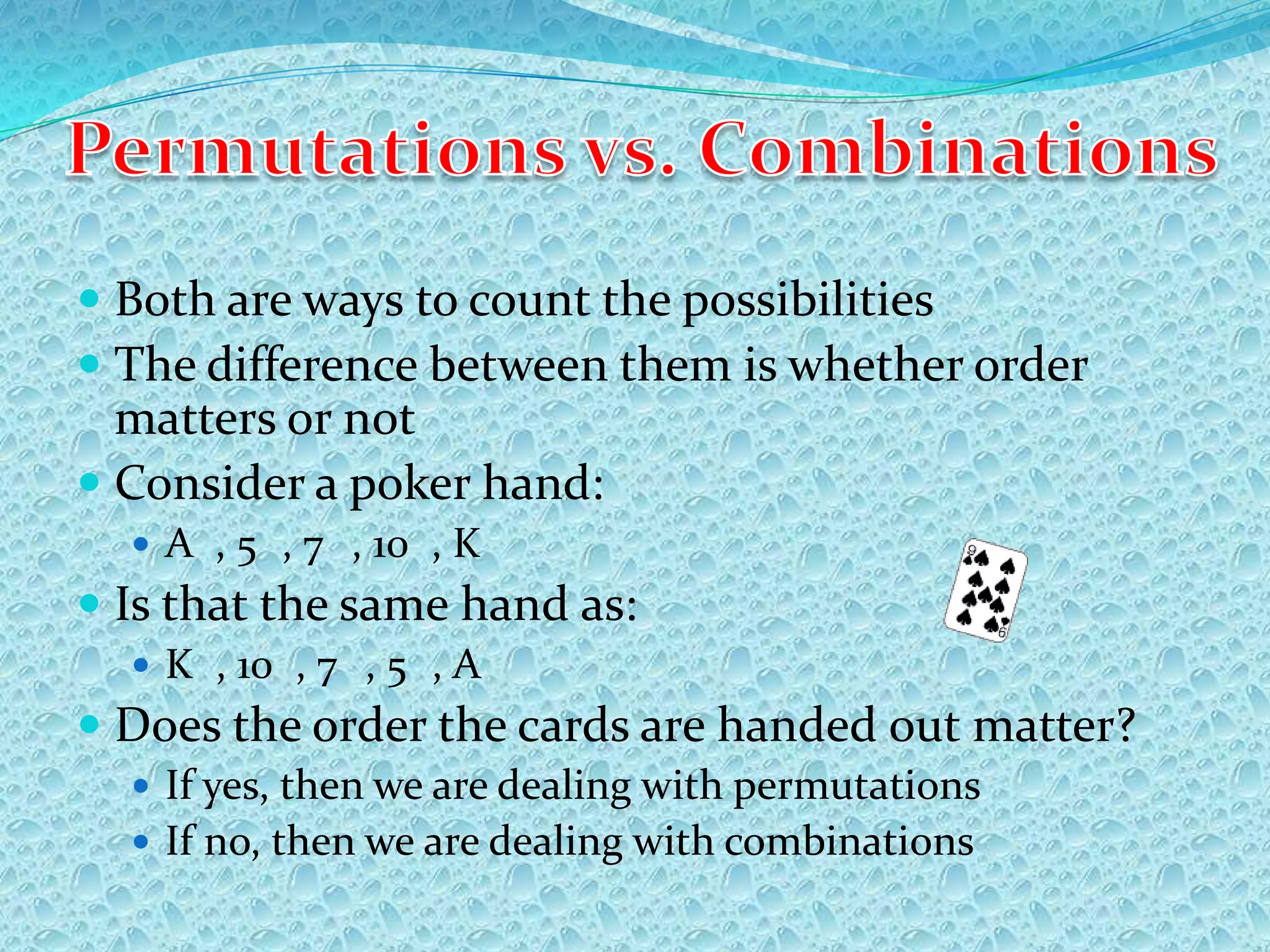  Both are ways to count the possibilities
 The difference between them is whether order
  matters or not
 Consider a poker hand:
   A , 5 , 7 , 10 , K
 Is that the same hand as:
   K , 10 , 7 , 5 , A
 Does the order the cards are handed out matter?
   If yes, then we are dealing with permutations
   If no, then we are dealing with combinations
 
