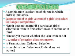  A combination is selection of objects in which
  order is immaterial
 Suppose out of 15 girls a team of 3 girls is to select
  for Rangoli competition
 Here it does not matter if a particular girl is
  selected in team in first selection or in second or in
  third .
 Here only it matter whether she is in team or not
 i. e. order of selection does not matter .
 In Permutation : Ordered Selection
 In combination : Selection ( Order does not
  matter)
 