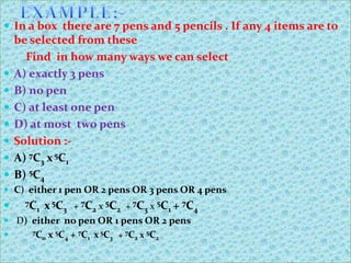  In a box there are 7 pens and 5 pencils . If any 4 items are to
    be selected from these
      Find in how many ways we can select
   A) exactly 3 pens
   B) no pen
   C) at least one pen
   D) at most two pens
   Solution :-
   A) 7C3 x 5C1
   B) 5C4
 C) either 1 pen OR 2 pens OR 3 pens OR 4 pens
    7C
       1   x 5C3 + 7C2 x 5C2 + 7C3 x 5C1 + 7C4
 D) either no pen OR 1 pens OR 2 pens
      7C    x 5C4 + 7C1 x 5C3 + 7C2 x 5C2
         0
 