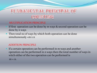 MULTIPLICATION PRINCIPLE
 If first operation can be done by m ways & second operation can be
  done by n ways
 Then total no of ways by which both operation can be done
  simultaneously =m x n

  ADDITION PRINCIPLE
 If a certain operation can be performed in m ways and another
  operation can be performed in n ways then the total number of ways in
  witch either of the two operation can be performed is
  m + n.
 