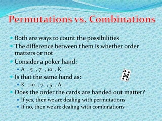  Both are ways to count the possibilities
 The difference between them is whether order
  matters or not
 Consider a poker hand:
   A , 5 , 7 , 10 , K
 Is that the same hand as:
   K , 10 , 7 , 5 , A
 Does the order the cards are handed out matter?
   If yes, then we are dealing with permutations
   If no, then we are dealing with combinations
 