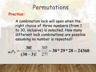Permutations
A combination lock will open when the
right choice of three numbers (from 1
to 30, inclusive) is selected. How many
different lock combinations are possible
assuming no number is repeated?
Practice:
24360
28
*
29
*
30
)!
3
30
(
!
30
3
30 




27!
30!
p
 