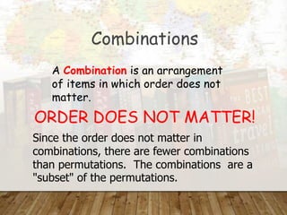 Combinations
A Combination is an arrangement
of items in which order does not
matter.
ORDER DOES NOT MATTER!
Since the order does not matter in
combinations, there are fewer combinations
than permutations. The combinations are a
"subset" of the permutations.
 