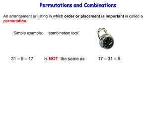 Permutations and Combinations An arrangement or listing in which  order or placement is important  is called a permutation . Simple example:  “combination lock” 31 – 5 – 17  is  NOT   the same as  17 – 31 – 5  