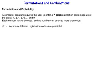 Permutations and Combinations Permutation and Probability: A computer program requires the user to enter a  7-digit  registration code made up of the digits  1, 2, 4, 5, 6, 7, and 9. Each number has to be used, and no number can be used more than once. Q1)  How many different registration codes are possible? 