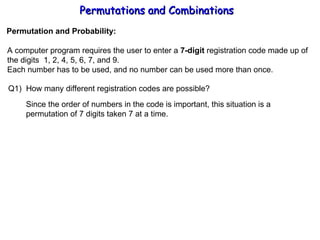 Permutations and Combinations Permutation and Probability: A computer program requires the user to enter a  7-digit  registration code made up of the digits  1, 2, 4, 5, 6, 7, and 9. Each number has to be used, and no number can be used more than once. Q1)  How many different registration codes are possible? Since the order of numbers in the code is important, this situation is a  permutation of 7 digits taken 7 at a time. 