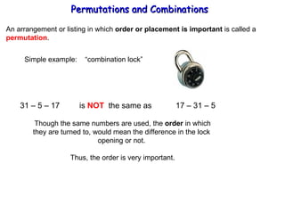 Permutations and Combinations An arrangement or listing in which  order or placement is important  is called a permutation . Simple example:  “combination lock” 31 – 5 – 17  is  NOT   the same as  17 – 31 – 5  Though the same numbers are used, the  order  in which they are turned to, would mean the difference in the lock  opening or not.  Thus, the order is very important. 