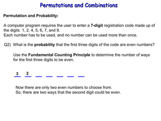 Permutations and Combinations Permutation and Probability: A computer program requires the user to enter a  7-digit  registration code made up of the digits  1, 2, 4, 5, 6, 7, and 9. Each number has to be used, and no number can be used more than once. Q2)  What is the  probability  that the first three digits of the code are even numbers? Use the  Fundamental Counting Principle  to determine the number of ways for the first three digits to be even. 3 Now there are only two even numbers to choose from. So, there are two ways that the second digit could be even. 2 
