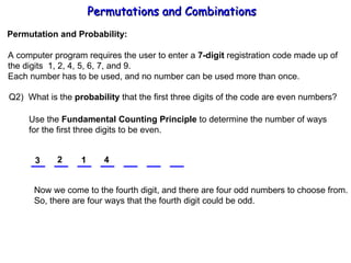 Permutations and Combinations Permutation and Probability: A computer program requires the user to enter a  7-digit  registration code made up of the digits  1, 2, 4, 5, 6, 7, and 9. Each number has to be used, and no number can be used more than once. Q2)  What is the  probability  that the first three digits of the code are even numbers? Use the  Fundamental Counting Principle  to determine the number of ways for the first three digits to be even. 3 2 1 Now we come to the fourth digit, and there are four odd numbers to choose from. So, there are four ways that the fourth digit could be odd. 4 