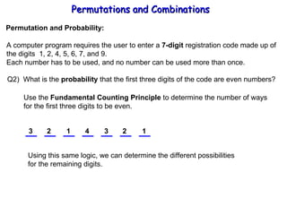 Permutations and Combinations Permutation and Probability: A computer program requires the user to enter a  7-digit  registration code made up of the digits  1, 2, 4, 5, 6, 7, and 9. Each number has to be used, and no number can be used more than once. Q2)  What is the  probability  that the first three digits of the code are even numbers? Use the  Fundamental Counting Principle  to determine the number of ways for the first three digits to be even. 3 2 1 Using this same logic, we can determine the different possibilities for the remaining digits. 4 3 2 1 