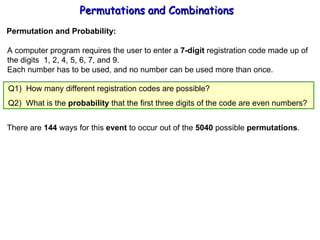 Permutations and Combinations Permutation and Probability: A computer program requires the user to enter a  7-digit  registration code made up of the digits  1, 2, 4, 5, 6, 7, and 9. Each number has to be used, and no number can be used more than once. There are  144  ways for this  event  to occur out of the  5040  possible  permutations . Q2)  What is the  probability  that the first three digits of the code are even numbers? Q1)  How many different registration codes are possible? 