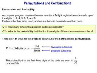 Permutations and Combinations Permutation and Probability: A computer program requires the user to enter a  7-digit  registration code made up of the digits  1, 2, 4, 5, 6, 7, and 9. Each number has to be used, and no number can be used more than once. There are  144  ways for this  event  to occur out of the  5040  possible  permutations . Q2)  What is the  probability  that the first three digits of the code are even numbers? Q1)  How many different registration codes are possible? favorable outcomes possible outcomes The probability that the first three digits of the code are even is or about  3% . 