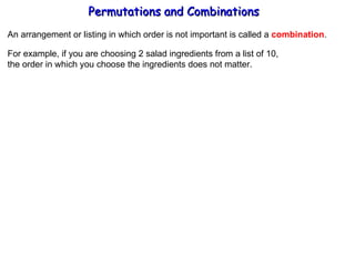 Permutations and Combinations An arrangement or listing in which order is not important is called a  combination . For example, if you are choosing 2 salad ingredients from a list of 10, the order in which you choose the ingredients does not matter. 