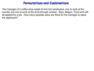 Permutations and Combinations The manager of a coffee shop needs to hire two employees, one to work at the  counter and one to work at the drive-through window.  Sara, Megen, Tricia and Jeff all applied for a job.  How many possible ways are there for the manager to place the applicants? 