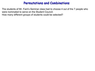 Permutations and Combinations The students of Mr. Fant’s Seminar class had to choose 4 out of the 7 people who were nominated to serve on the Student Council. How many different groups of students could be selected? 