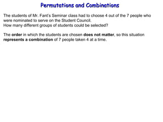 Permutations and Combinations The students of Mr. Fant’s Seminar class had to choose 4 out of the 7 people who were nominated to serve on the Student Council. How many different groups of students could be selected? The  order  in which the students are chosen  does not matter , so this situation represents a combination  of 7 people taken 4 at a time. 