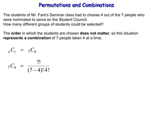 Permutations and Combinations The students of Mr. Fant’s Seminar class had to choose 4 out of the 7 people who were nominated to serve on the Student Council. How many different groups of students could be selected? The  order  in which the students are chosen  does not matter , so this situation represents a combination  of 7 people taken 4 at a time. 