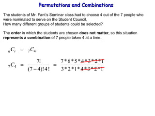 Permutations and Combinations The students of Mr. Fant’s Seminar class had to choose 4 out of the 7 people who were nominated to serve on the Student Council. How many different groups of students could be selected? The  order  in which the students are chosen  does not matter , so this situation represents a combination  of 7 people taken 4 at a time. 