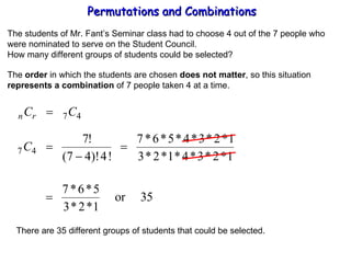 Permutations and Combinations The students of Mr. Fant’s Seminar class had to choose 4 out of the 7 people who were nominated to serve on the Student Council. How many different groups of students could be selected? The  order  in which the students are chosen  does not matter , so this situation represents a combination  of 7 people taken 4 at a time. There are 35 different groups of students that could be selected. 