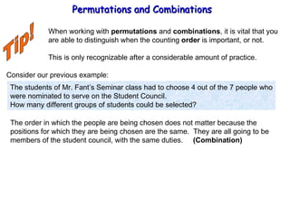 Permutations and Combinations Tip! When working with  permutations  and  combinations , it is vital that you are able to distinguish when the counting  order  is important, or not. This is only recognizable after a considerable amount of practice. Consider our previous example: The students of Mr. Fant’s Seminar class had to choose 4 out of the 7 people who were nominated to serve on the Student Council. How many different groups of students could be selected? The order in which the people are being chosen does not matter because the  positions for which they are being chosen are the same.  They are all going to be members of the student council, with the same duties.  (Combination) 