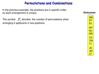 Permutations and Combinations In the previous example, the positions are in specific order, so each arrangement is unique. The symbol  4 P 2  denotes  the number of permutations when  arranging 4 applicants in two positions. SM ST SJ MT MJ MS TS TM TJ JS JM JT Outcomes 