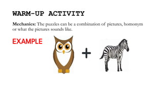 WARM-UP ACTIVITY
Mechanics: The puzzles can be a combination of pictures, homonym
or what the pictures sounds like.
EXAMPLE
 