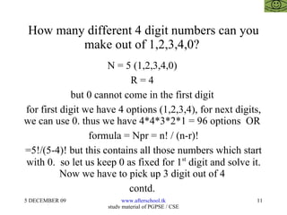 How many different 4 digit numbers can you make out of 1,2,3,4,0?  N = 5 (1,2,3,4,0)  R = 4  but 0 cannot come in the first digit  for first digit we have 4 options (1,2,3,4), for next digits, we can use 0. thus we have 4*4*3*2*1 = 96 options  OR  formula = Npr = n! / (n-r)! =5!/(5-4)! but this contains all those numbers which start with 0.  so let us keep 0 as fixed for 1 st  digit and solve it. Now we have to pick up 3 digit out of 4  contd.  