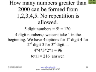 How many numbers greater than 2000 can be formed from 1,2,3,4,5. No repeatition is allowed. 5 digit numbers = 5! = 120  4 digit numbers,: we cant take 1 in the beginning. We have 4 options for 1 st  digit 4 for 2 nd  digit 3 for 3 rd  digit ... 4*4*3*2*1 = 96 total = 216  answer  