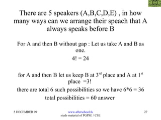 There are 5 speakers (A,B,C,D,E) , in how many ways can we arrange their speach that A always speaks before B For A and then B without gap : Let us take A and B as one. 4! = 24 for A and then B let us keep B at 3 rd  place and A at 1 st  place  =3!  there are total 6 such possibilities so we have 6*6 = 36 total possibilities = 60 answer  