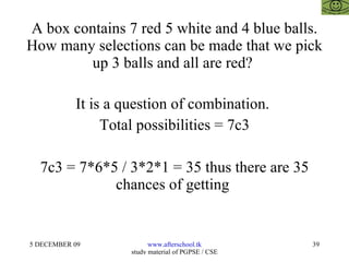A box contains 7 red 5 white and 4 blue balls. How many selections can be made that we pick up 3 balls and all are red?  It is a question of combination.  Total possibilities = 7c3 7c3 = 7*6*5 / 3*2*1 = 35 thus there are 35 chances of getting  