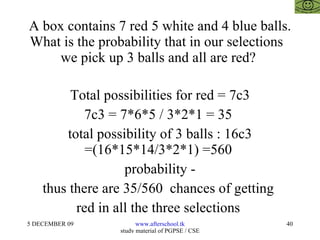A box contains 7 red 5 white and 4 blue balls. What is the probability that in our selections  we pick up 3 balls and all are red?  Total possibilities for red = 7c3 7c3 = 7*6*5 / 3*2*1 = 35  total possibility of 3 balls : 16c3 =(16*15*14/3*2*1) =560  probability - thus there are 35/560  chances of getting  red in all the three selections  