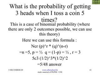 What is the probability of getting 3 heads when I toss a coin 5 times?  This is a case of binomial probability (where there are only 2 outcomes possible, we can use this theory)  Here we can use this formula :  Ncr (p)^r * (q)^(n-r)  =n =5, p = ½  q = (1-p) = ½ , r = 3 5c3 (1/2)^3*(1/2)^2 =5/48 answer  