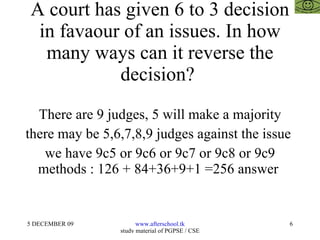 A court has given 6 to 3 decision in favaour of an issues. In how many ways can it reverse the decision?  There are 9 judges, 5 will make a majority there may be 5,6,7,8,9 judges against the issue  we have 9c5 or 9c6 or 9c7 or 9c8 or 9c9 methods : 126 + 84+36+9+1 =256 answer  