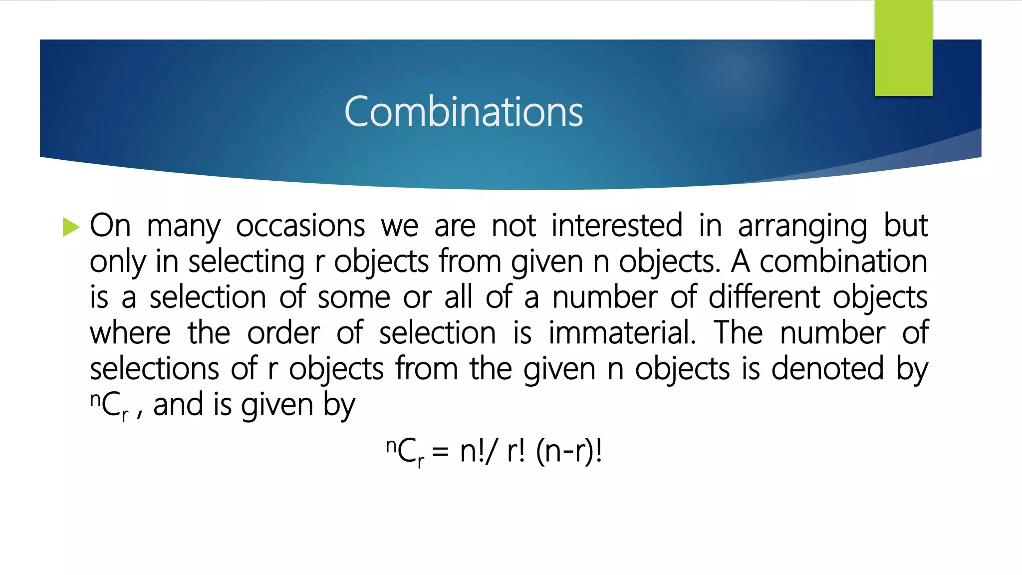 Combinations
 On many occasions we are not interested in arranging but
only in selecting r objects from given n objects. A combination
is a selection of some or all of a number of different objects
where the order of selection is immaterial. The number of
selections of r objects from the given n objects is denoted by
nCr , and is given by
nCr = n!/ r! (n-r)!
 