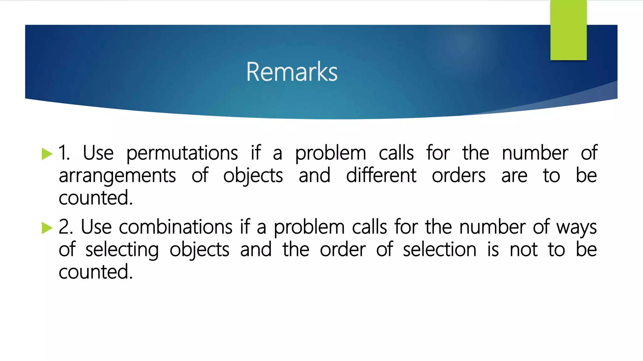 Remarks
 1. Use permutations if a problem calls for the number of
arrangements of objects and different orders are to be
counted.
 2. Use combinations if a problem calls for the number of ways
of selecting objects and the order of selection is not to be
counted.
 