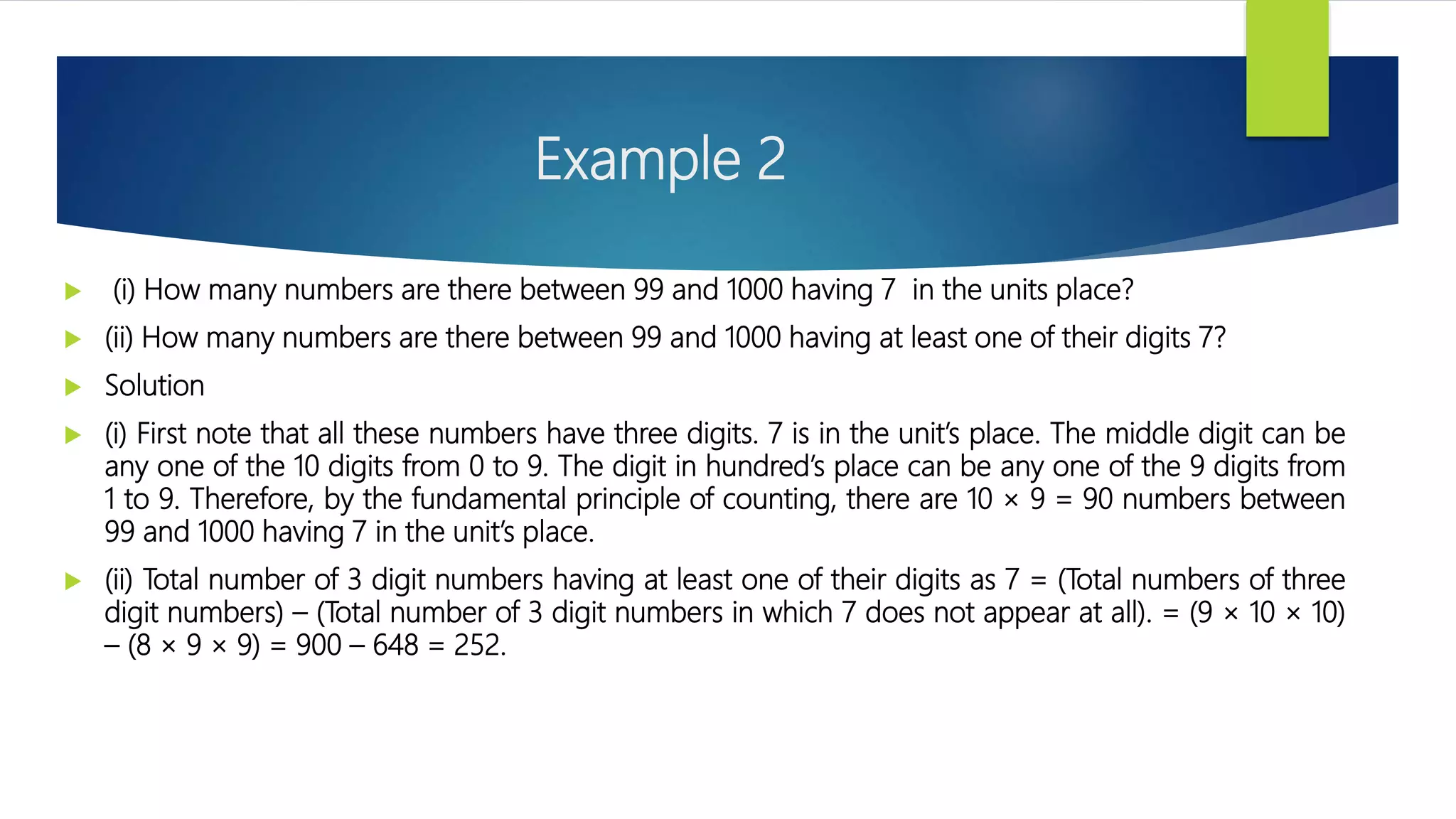 Example 2
 (i) How many numbers are there between 99 and 1000 having 7 in the units place?
 (ii) How many numbers are there between 99 and 1000 having at least one of their digits 7?
 Solution
 (i) First note that all these numbers have three digits. 7 is in the unit’s place. The middle digit can be
any one of the 10 digits from 0 to 9. The digit in hundred’s place can be any one of the 9 digits from
1 to 9. Therefore, by the fundamental principle of counting, there are 10 × 9 = 90 numbers between
99 and 1000 having 7 in the unit’s place.
 (ii) Total number of 3 digit numbers having at least one of their digits as 7 = (Total numbers of three
digit numbers) – (Total number of 3 digit numbers in which 7 does not appear at all). = (9 × 10 × 10)
– (8 × 9 × 9) = 900 – 648 = 252.
 