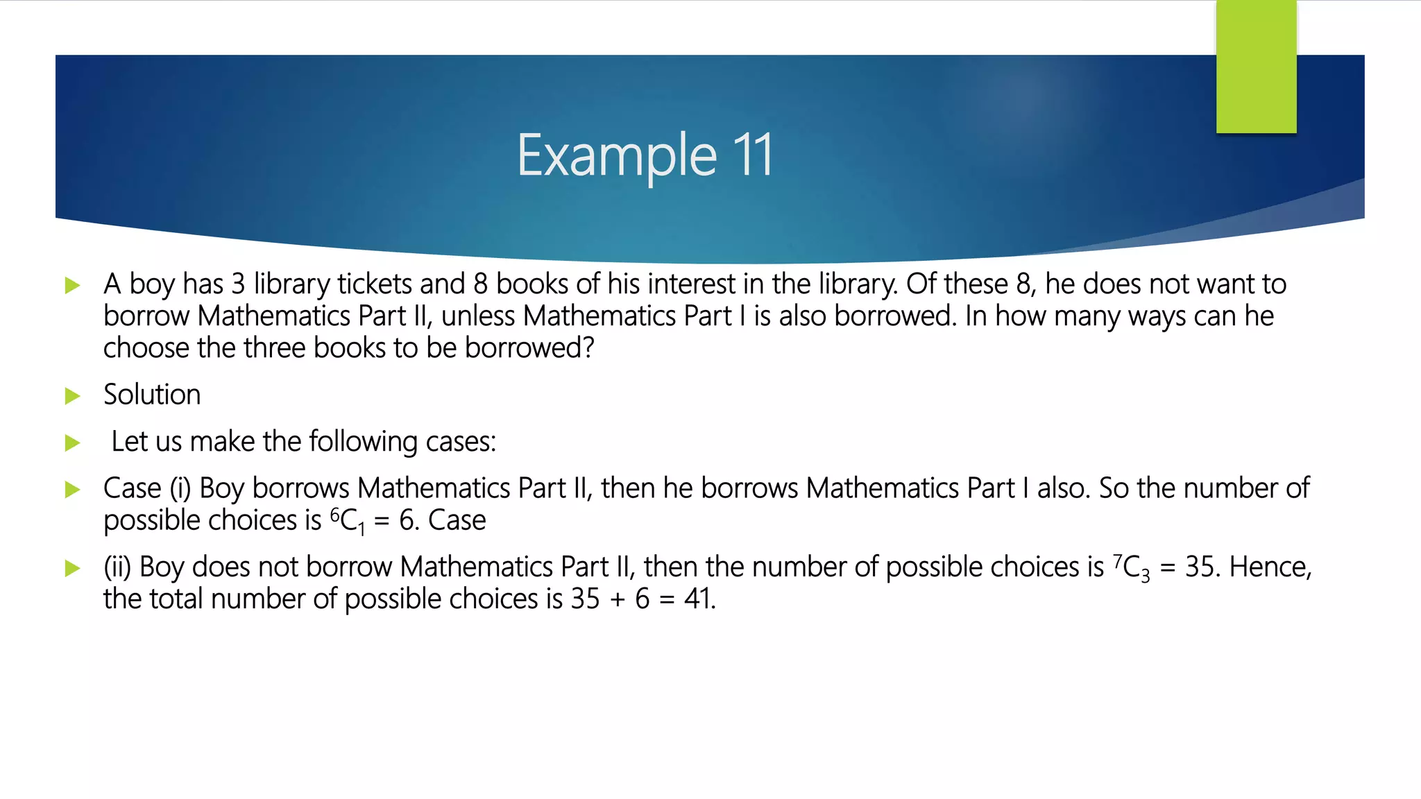 Example 11
 A boy has 3 library tickets and 8 books of his interest in the library. Of these 8, he does not want to
borrow Mathematics Part II, unless Mathematics Part I is also borrowed. In how many ways can he
choose the three books to be borrowed?
 Solution
 Let us make the following cases:
 Case (i) Boy borrows Mathematics Part II, then he borrows Mathematics Part I also. So the number of
possible choices is 6C1 = 6. Case
 (ii) Boy does not borrow Mathematics Part II, then the number of possible choices is 7C3 = 35. Hence,
the total number of possible choices is 35 + 6 = 41.
 