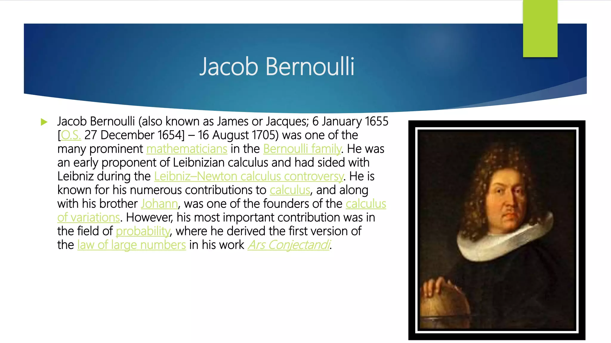 Jacob Bernoulli
 Jacob Bernoulli (also known as James or Jacques; 6 January 1655
[O.S. 27 December 1654] – 16 August 1705) was one of the
many prominent mathematicians in the Bernoulli family. He was
an early proponent of Leibnizian calculus and had sided with
Leibniz during the Leibniz–Newton calculus controversy. He is
known for his numerous contributions to calculus, and along
with his brother Johann, was one of the founders of the calculus
of variations. However, his most important contribution was in
the field of probability, where he derived the first version of
the law of large numbers in his work Ars Conjectandi.
 