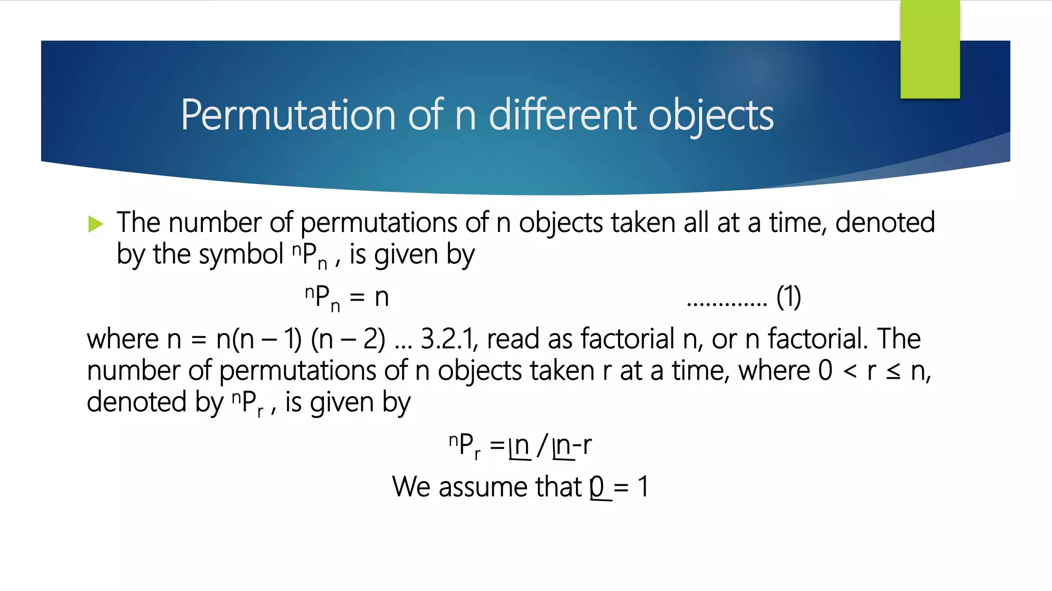 Permutation of n different objects
 The number of permutations of n objects taken all at a time, denoted
by the symbol nPn , is given by
nPn = n …………. (1)
where n = n(n – 1) (n – 2) ... 3.2.1, read as factorial n, or n factorial. The
number of permutations of n objects taken r at a time, where 0 < r ≤ n,
denoted by nPr , is given by
nPr = n / n-r
We assume that 0 = 1
 