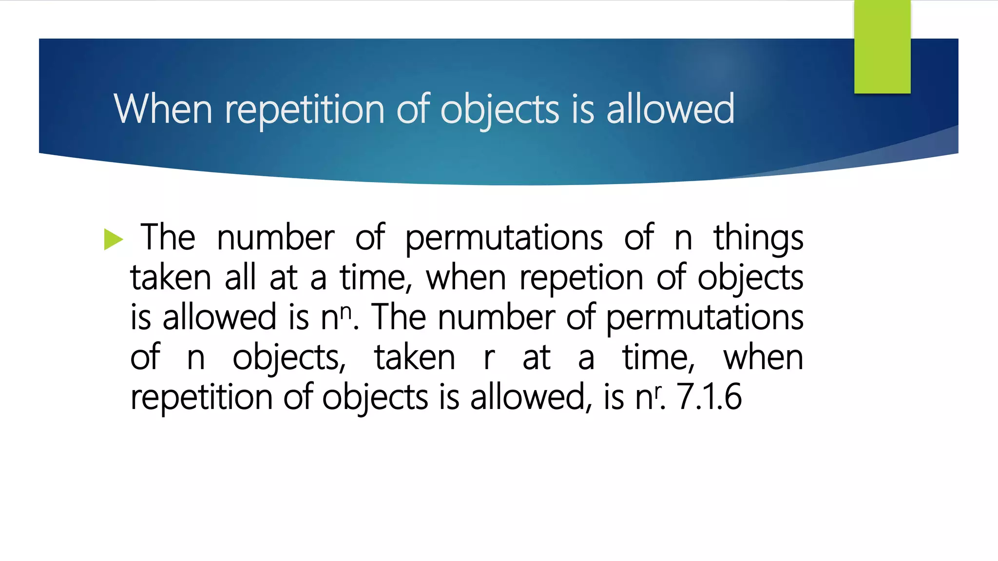 When repetition of objects is allowed
 The number of permutations of n things
taken all at a time, when repetion of objects
is allowed is nn. The number of permutations
of n objects, taken r at a time, when
repetition of objects is allowed, is nr. 7.1.6
 