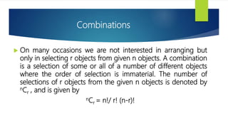 Combinations
 On many occasions we are not interested in arranging but
only in selecting r objects from given n objects. A combination
is a selection of some or all of a number of different objects
where the order of selection is immaterial. The number of
selections of r objects from the given n objects is denoted by
nCr , and is given by
nCr = n!/ r! (n-r)!
 