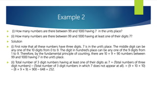 Example 2
 (i) How many numbers are there between 99 and 1000 having 7 in the units place?
 (ii) How many numbers are there between 99 and 1000 having at least one of their digits 7?
 Solution
 (i) First note that all these numbers have three digits. 7 is in the unit’s place. The middle digit can be
any one of the 10 digits from 0 to 9. The digit in hundred’s place can be any one of the 9 digits from
1 to 9. Therefore, by the fundamental principle of counting, there are 10 × 9 = 90 numbers between
99 and 1000 having 7 in the unit’s place.
 (ii) Total number of 3 digit numbers having at least one of their digits as 7 = (Total numbers of three
digit numbers) – (Total number of 3 digit numbers in which 7 does not appear at all). = (9 × 10 × 10)
– (8 × 9 × 9) = 900 – 648 = 252.
 