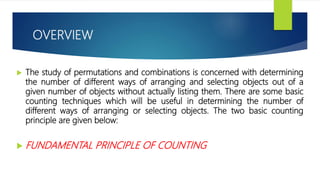 OVERVIEW
 The study of permutations and combinations is concerned with determining
the number of different ways of arranging and selecting objects out of a
given number of objects without actually listing them. There are some basic
counting techniques which will be useful in determining the number of
different ways of arranging or selecting objects. The two basic counting
principle are given below:
 FUNDAMENTAL PRINCIPLE OF COUNTING
 