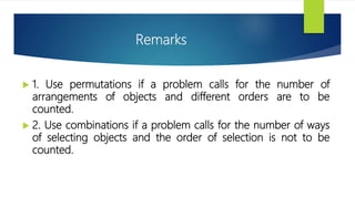Remarks
 1. Use permutations if a problem calls for the number of
arrangements of objects and different orders are to be
counted.
 2. Use combinations if a problem calls for the number of ways
of selecting objects and the order of selection is not to be
counted.
 