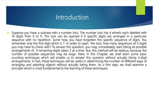 Introduction
 Suppose you have a suitcase with a number lock. The number lock has 4 wheels each labelled with
10 digits from 0 to 9. The lock can be opened if 4 specific digits are arranged in a particular
sequence with no repetition. Some how, you have forgotten this specific sequence of digits. You
remember only the first digit which is 7. In order to open the lock, how many sequences of 3-digits
you may have to check with? To answer this question, you may, immediately, start listing all possible
arrangements of 9 remaining digits taken 3 at a time. But, this method will be tedious, because the
number of possible sequences may be large. Here, in this Chapter, we shall learn some basic
counting techniques which will enable us to answer this question without actually listing 3-digit
arrangements. In fact, these techniques will be useful in determining the number of different ways of
arranging and selecting objects without actually listing them. As a first step, we shall examine a
principle which is most fundamental to the learning of these techniques.
 