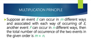 MULTIPLICATION PRINCIPLE
Suppose an event E can occur in m different ways
and associated with each way of occurring of E,
another event F can occur in n different ways, then
the total number of occurrence of the two events in
the given order is m × n.
 