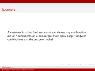 Example




      A customer in a fast food restaurant can choose any combination
      out of 7 condiments on a hamburger. How many burger sandwich
      combinations can the customer make?




Mathematics 4
Examples on Permutations and Combinations
 