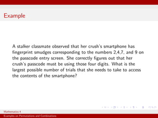 Example



      A stalker classmate observed that her crush’s smartphone has
      ﬁngerprint smudges corresponding to the numbers 2,4,7, and 9 on
      the passcode entry screen. She correctly ﬁgures out that her
      crush’s passcode must be using those four digits. What is the
      largest possible number of trials that she needs to take to access
      the contents of the smartphone?




Mathematics 4
Examples on Permutations and Combinations
 