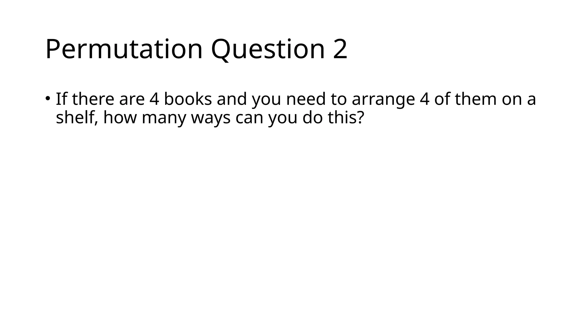 Permutation Question 2
• If there are 4 books and you need to arrange 4 of them on a
shelf, how many ways can you do this?
 